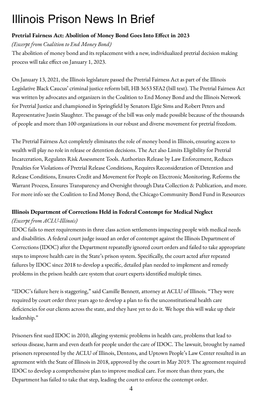 lllinois Prison News In Brief  Pretrial Farncss Act: Abolition of Moncy Bond GoesInto Efcc n 2023 (Escopt from Caalition o End Moncy Bond) “The aboiton of money bord and s eplaccment with v, ndividulized preceil decison making  process will ke effet on Jamuary 1,2023  On January 13,2021, he Hlinos legsacure pased the Preceal Faimess Act as part of the linois Legishive Black Caucuscrminal usticereform bill, HB 3653 SFA2 (bill ext). The Prerial airess Act was writen by advoeates and organizers in the Cosliton to End Money Bond and ch Iinois Network for Preeial Justce and championed in Springfied by Senators Eie Sims and Robere Peters and Representtive Justn Slaughter. The passageofthe bill was only made possble because of the thousands  of people and more han 100 organizasions in ur obuse and diverse movement for prerial fresdom,  “The Prerial Fairness Ace compleely eliminates therole of maney bond i linois,ensuring acces 0 wealeh il ply o roe in release or decention decisions. The Actalso Limits Eligbily for Preerial Incarceration, Regulates Risk Assessmens Tools. Authorizes Relese by Law Enforcement, Reduces Pensltcs for Violasions of Prcrial Relese Conditons, Reaquires Reconsideraton of Desention and Relesse Conditions, Ensures Credit and Movement for People on Elecronic Monitoring, Reforms the Warrant Process, Ensues Transparency and Oversight through Data Collecton & Publicaion, and more.  For more nfo scethe Coaliton to End Money Bond, the Chicago Communicy Bond Fund in Resources  lingis Department of Corrections Held in Federal Contempt for Medical Neglect (o from ACLUlino)  IDOC il o et requiemencs inthce clas acion et mpacting people with mecical ncds snd diabilcic. A federlcoure e s a orderof contempe gainse th Hlinois Deparemcnt of Corrections (IDOC) seerthe Deparment epesedly gnored court oders and il o take approprisee tcps o mprove et ca i theSetespricon sysen.Specifclly th court et s repesced filurs by IDOC since 2018 o desclop a specifc, et plan e to implenent nd rsnedy  probiems in the prson healch care system that courc experss identifed muliple imes.  “IDOC’ fulure here i scaggering,” sid Canslle Benners, atorney a¢ ACLU of linois “They were requised by coureorder hree years ago to develop a plan to s the unconsticutonal heakth care deficencies or our clents acrossthe sate, and thy ase yet  do . We hope this il wake up their  leadership.”  Prisonersfirstsued IDOC i 2010, allging ssceic probleans i healch care, probleens tht ead o Sericus disase, harm and even death for pople under th care of DOC. The awsui, brough by named. prionerssepresented by the ACLU of Hlinois Dentons, and Uptawn People’s Law Center seslied n an agrecanent with theStace of linos in 2018, approved by the court in May 2019, The agrcement requised IDOC to develop acomprehensive plan o improve mesdicacar. For morethan threeyears,the Department hs fild o take that seep, leading the coure o enforee the contempt order.  4 